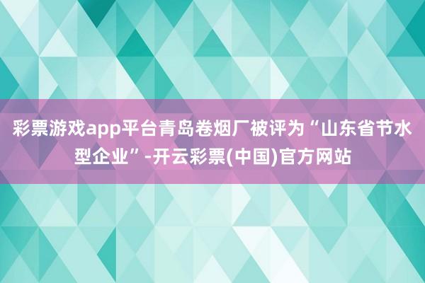 彩票游戏app平台青岛卷烟厂被评为“山东省节水型企业”-开云彩票(中国)官方网站