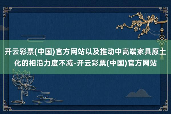 开云彩票(中国)官方网站以及推动中高端家具原土化的相沿力度不减-开云彩票(中国)官方网站