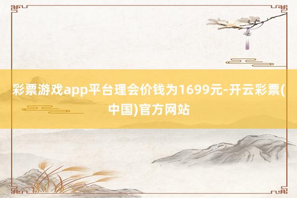 彩票游戏app平台理会价钱为1699元-开云彩票(中国)官方网站