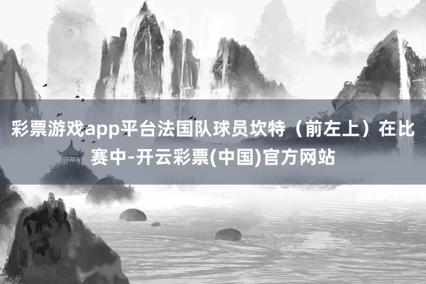 彩票游戏app平台法国队球员坎特（前左上）在比赛中-开云彩票(中国)官方网站