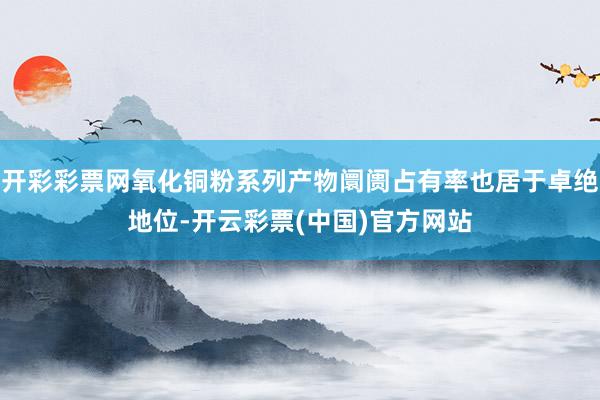 开彩彩票网氧化铜粉系列产物阛阓占有率也居于卓绝地位-开云彩票(中国)官方网站