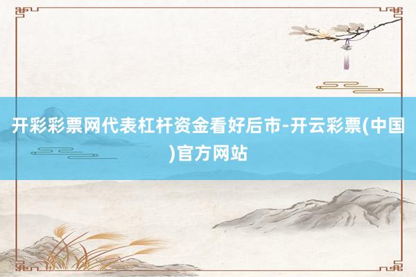 开彩彩票网代表杠杆资金看好后市-开云彩票(中国)官方网站