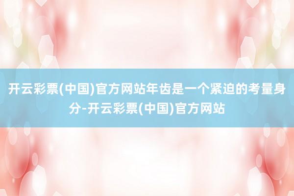开云彩票(中国)官方网站年齿是一个紧迫的考量身分-开云彩票(中国)官方网站