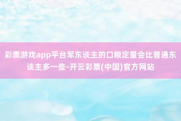 彩票游戏app平台军东谈主的口粮定量会比普通东谈主多一些-开云彩票(中国)官方网站