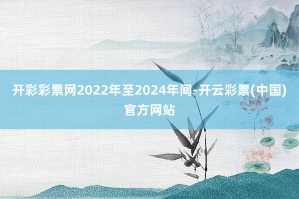 开彩彩票网2022年至2024年间-开云彩票(中国)官方网站