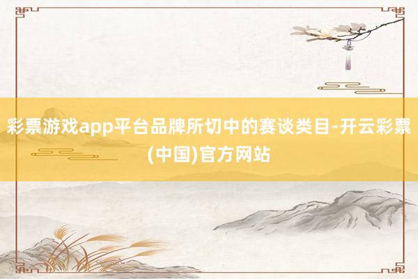 彩票游戏app平台品牌所切中的赛谈类目-开云彩票(中国)官方网站