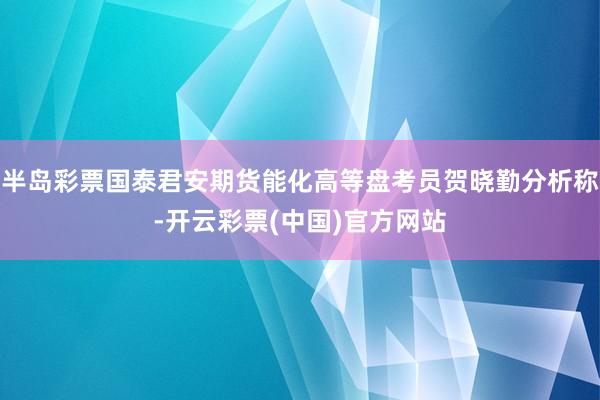 半岛彩票国泰君安期货能化高等盘考员贺晓勤分析称-开云彩票(中国)官方网站
