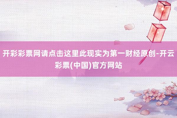 开彩彩票网请点击这里此现实为第一财经原创-开云彩票(中国)官方网站