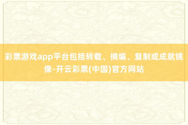 彩票游戏app平台包括转载、摘编、复制或成就镜像-开云彩票(中国)官方网站