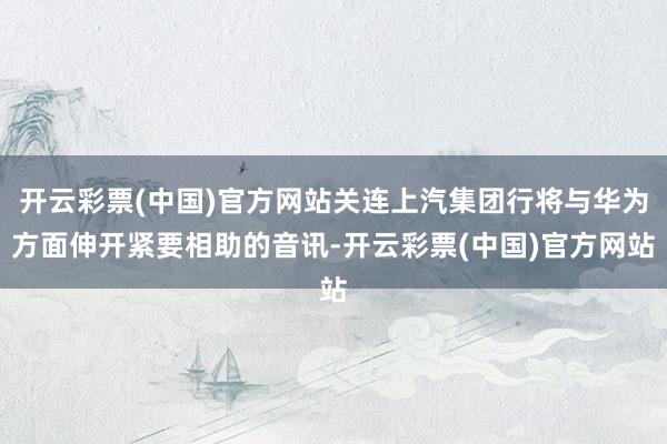 开云彩票(中国)官方网站关连上汽集团行将与华为方面伸开紧要相助的音讯-开云彩票(中国)官方网站