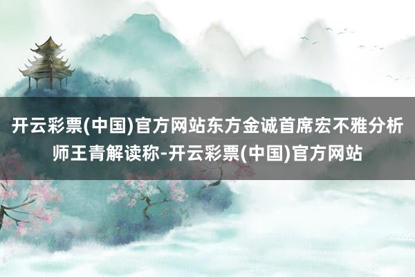 开云彩票(中国)官方网站东方金诚首席宏不雅分析师王青解读称-开云彩票(中国)官方网站