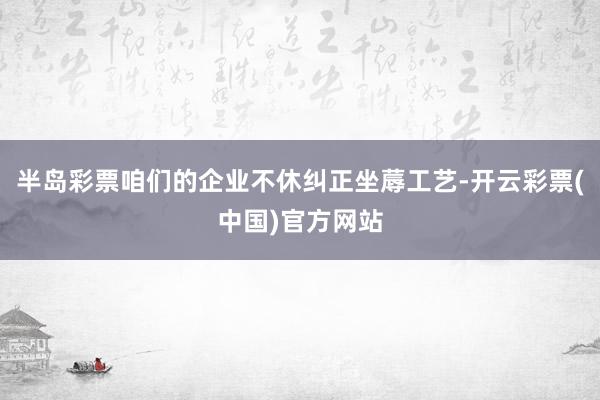 半岛彩票咱们的企业不休纠正坐蓐工艺-开云彩票(中国)官方网站