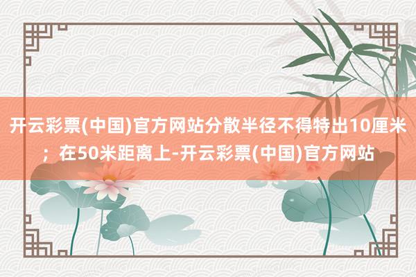 开云彩票(中国)官方网站分散半径不得特出10厘米；在50米距离上-开云彩票(中国)官方网站