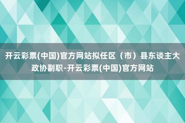 开云彩票(中国)官方网站拟任区（市）县东谈主大政协副职-开云彩票(中国)官方网站