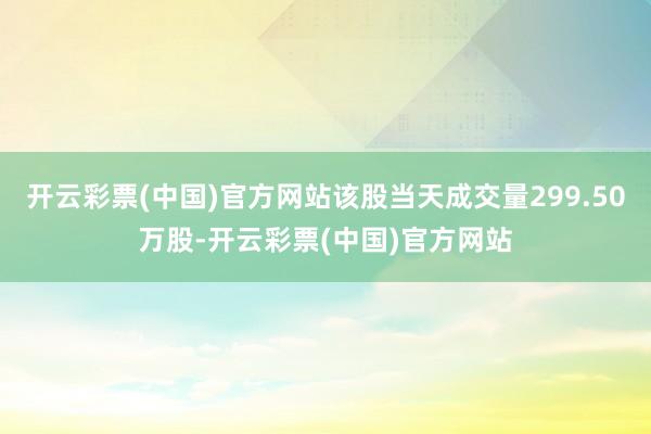开云彩票(中国)官方网站该股当天成交量299.50万股-开云彩票(中国)官方网站