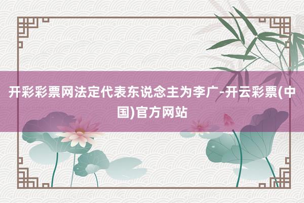 开彩彩票网法定代表东说念主为李广-开云彩票(中国)官方网站