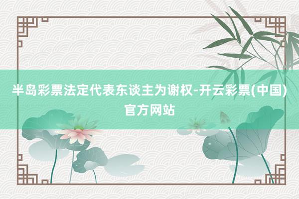 半岛彩票法定代表东谈主为谢权-开云彩票(中国)官方网站