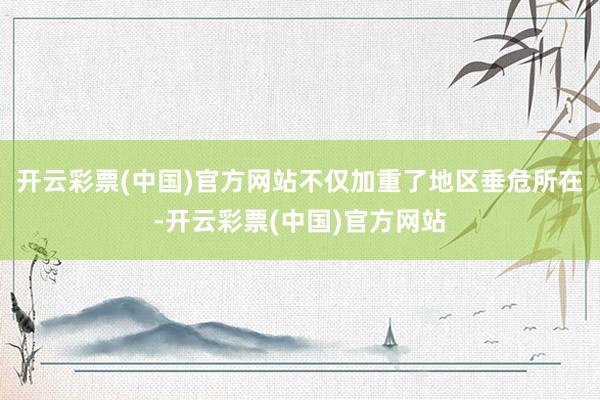 开云彩票(中国)官方网站不仅加重了地区垂危所在-开云彩票(中国)官方网站