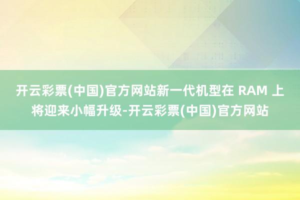 开云彩票(中国)官方网站新一代机型在 RAM 上将迎来小幅升级-开云彩票(中国)官方网站
