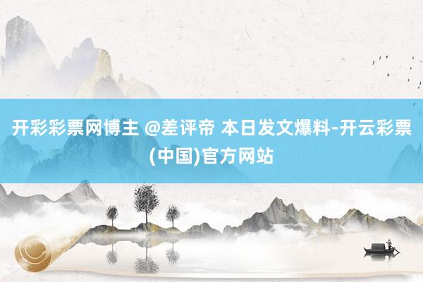 开彩彩票网博主 @差评帝 本日发文爆料-开云彩票(中国)官方网站