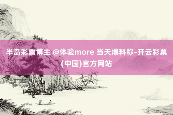 半岛彩票博主 @体验more 当天爆料称-开云彩票(中国)官方网站