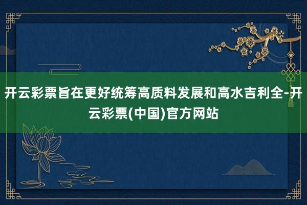 开云彩票旨在更好统筹高质料发展和高水吉利全-开云彩票(中国)官方网站