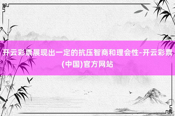 开云彩票展现出一定的抗压智商和理会性-开云彩票(中国)官方网站