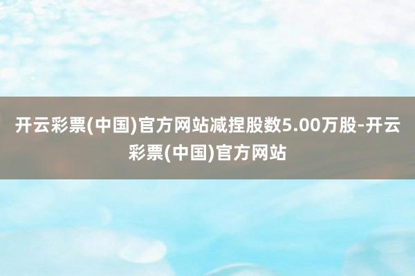 开云彩票(中国)官方网站减捏股数5.00万股-开云彩票(中国)官方网站
