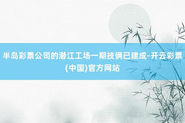 半岛彩票公司的潜江工场一期技俩已建成-开云彩票(中国)官方网站