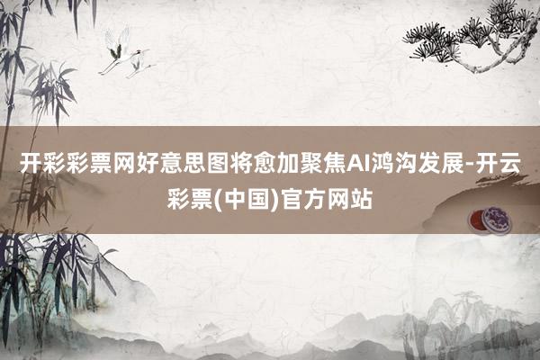 开彩彩票网好意思图将愈加聚焦AI鸿沟发展-开云彩票(中国)官方网站