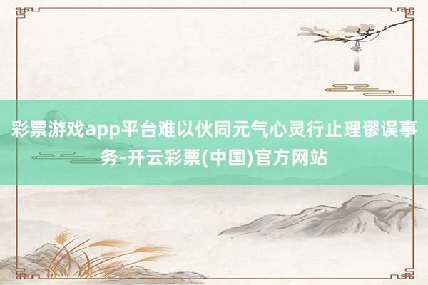 彩票游戏app平台难以伙同元气心灵行止理谬误事务-开云彩票(中国)官方网站