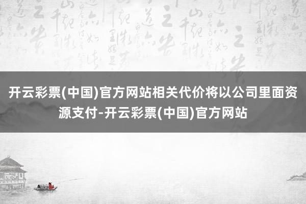 开云彩票(中国)官方网站相关代价将以公司里面资源支付-开云彩票(中国)官方网站