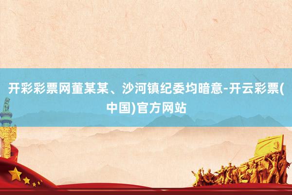 开彩彩票网董某某、沙河镇纪委均暗意-开云彩票(中国)官方网站