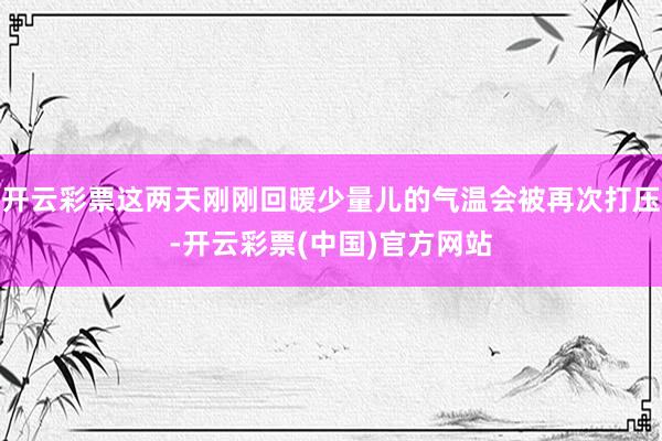 开云彩票这两天刚刚回暖少量儿的气温会被再次打压-开云彩票(中国)官方网站