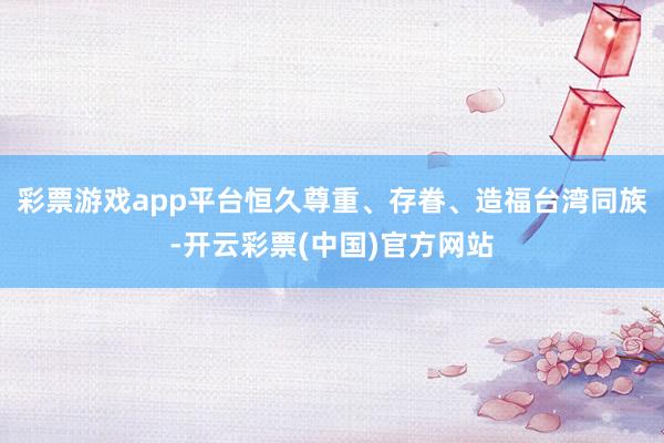彩票游戏app平台恒久尊重、存眷、造福台湾同族-开云彩票(中国)官方网站
