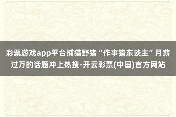 彩票游戏app平台捕猎野猪“作事猎东谈主”月薪过万的话题冲上热搜-开云彩票(中国)官方网站