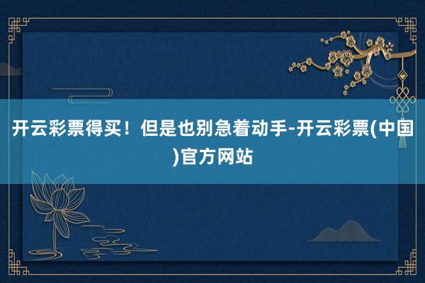开云彩票得买！但是也别急着动手-开云彩票(中国)官方网站