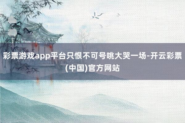 彩票游戏app平台只恨不可号咷大哭一场-开云彩票(中国)官方网站