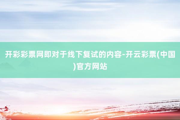 开彩彩票网即对于线下复试的内容-开云彩票(中国)官方网站