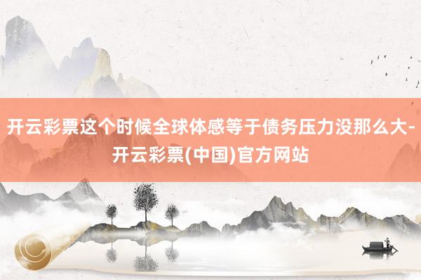 开云彩票这个时候全球体感等于债务压力没那么大-开云彩票(中国)官方网站
