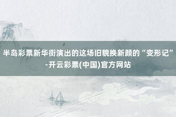 半岛彩票新华街演出的这场旧貌换新颜的“变形记”-开云彩票(中国)官方网站