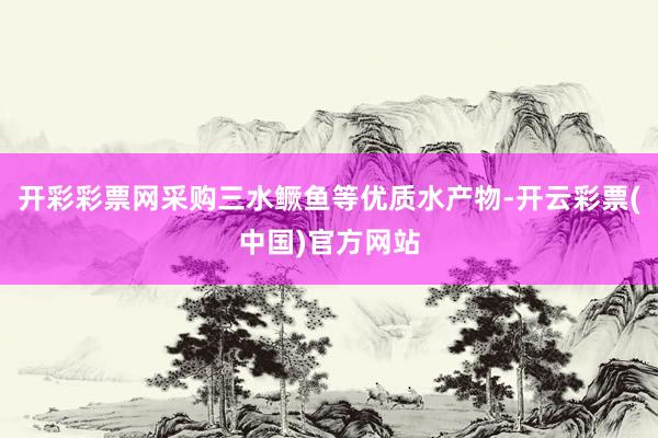 开彩彩票网采购三水鳜鱼等优质水产物-开云彩票(中国)官方网站