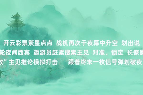 开云彩票繁星点点  战机再次于夜幕中升空  划出说念说念航迹  启动新一轮夜间西宾  遨游员赶紧搜索主见  对准、锁定  长僚奥密切相助  顺利对“敌”主见推论模拟打击      跟着终末一枚信号弹划破夜空  该部跨日夜遨游西宾圆满规模  在本次西宾中  遨游员们用汗水战胜天外  部队全时遂行服务任务的武艺  获取进一步擢升   -开云彩票(中国)官方网站