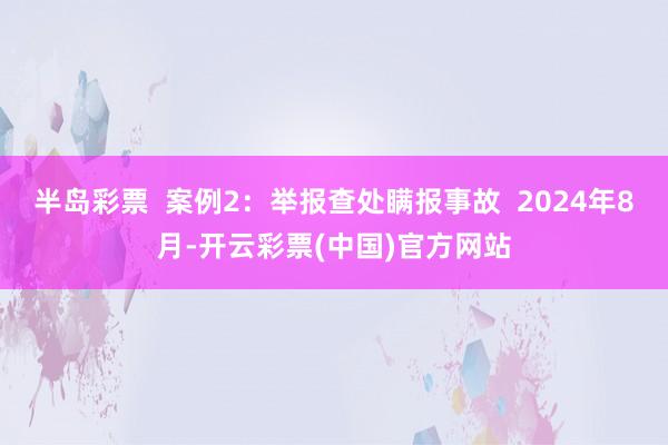 半岛彩票  案例2：举报查处瞒报事故  2024年8月-开云彩票(中国)官方网站