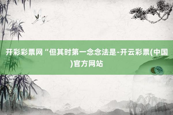 开彩彩票网“但其时第一念念法是-开云彩票(中国)官方网站