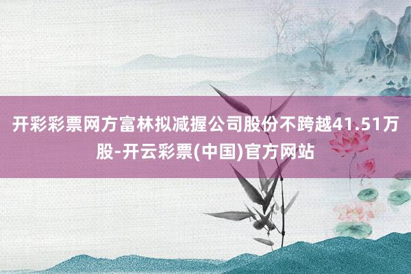 开彩彩票网方富林拟减握公司股份不跨越41.51万股-开云彩票(中国)官方网站