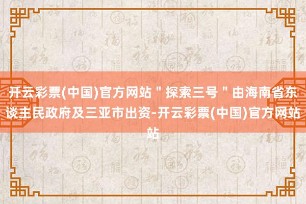 开云彩票(中国)官方网站＂探索三号＂由海南省东谈主民政府及三亚市出资-开云彩票(中国)官方网站