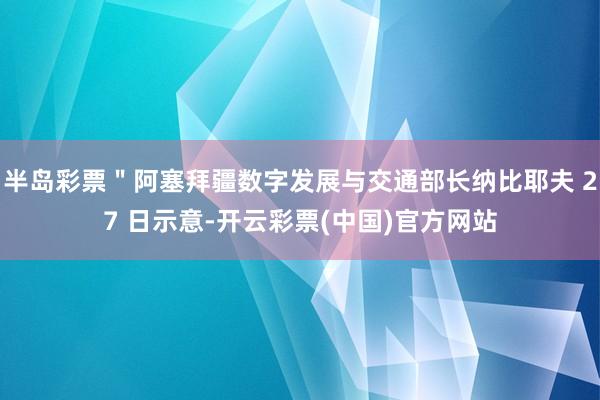 半岛彩票＂阿塞拜疆数字发展与交通部长纳比耶夫 27 日示意-开云彩票(中国)官方网站