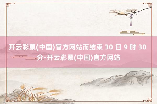 开云彩票(中国)官方网站而结束 30 日 9 时 30 分-开云彩票(中国)官方网站