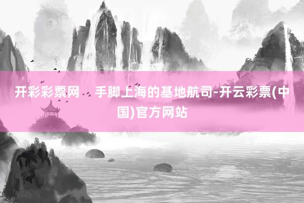 开彩彩票网    手脚上海的基地航司-开云彩票(中国)官方网站